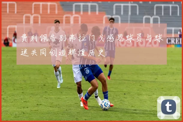 费利佩告别弗拉门戈感恩球员与球迷共同创造辉煌历史