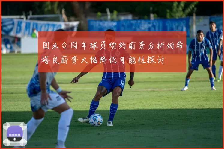 国米合同年球员续约前景分析姆希塔良薪资大幅降低可能性探讨