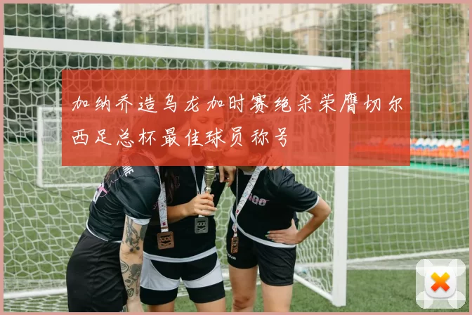 加纳乔造乌龙加时赛绝杀荣膺切尔西足总杯最佳球员称号