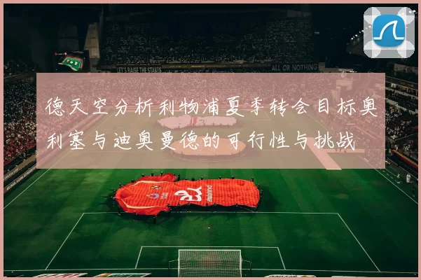德天空分析利物浦夏季转会目标奥利塞与迪奥曼德的可行性与挑战