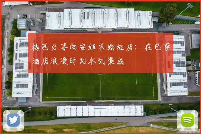 梅西分享向安妞求婚经历：在巴萨酒店浪漫时刻水到渠成