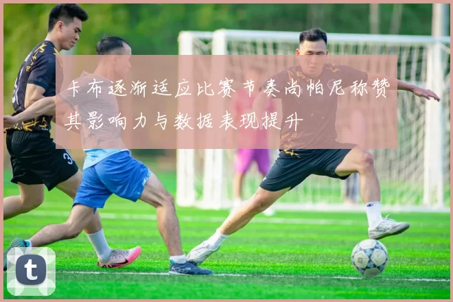 卡布逐渐适应比赛节奏尚帕尼称赞其影响力与数据表现提升