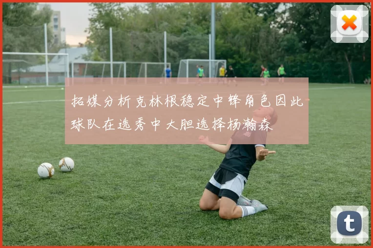 拓媒分析克林根稳定中锋角色因此球队在选秀中大胆选择杨瀚森