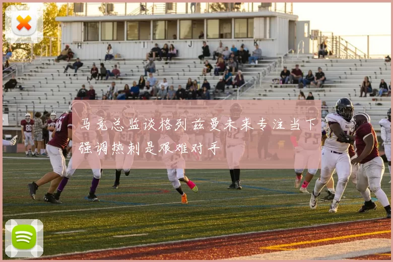 马竞总监谈格列兹曼未来专注当下强调热刺是艰难对手