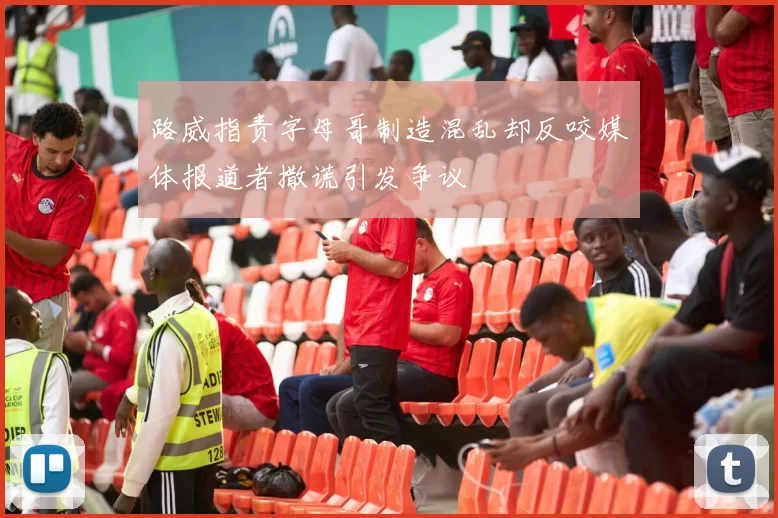 路威指责字母哥制造混乱却反咬媒体报道者撒谎引发争议