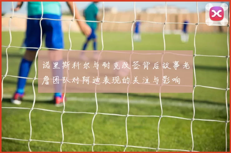 诺里斯科尔与耐克改签背后故事老詹团队对阿迪表现的关注与影响