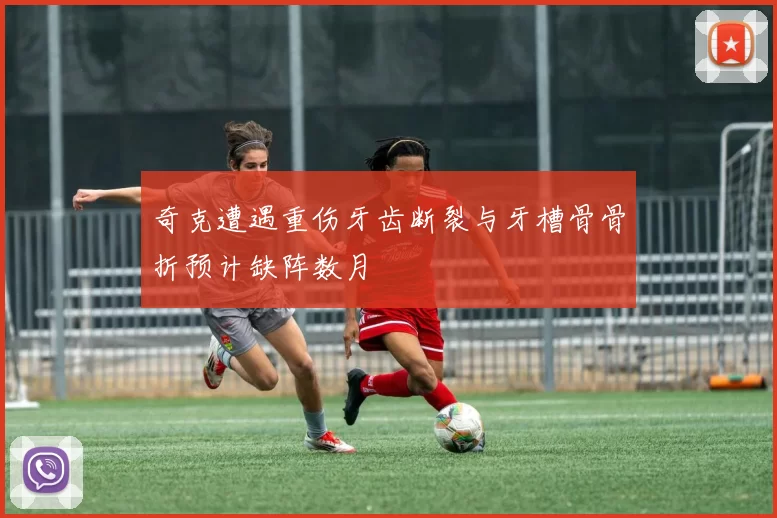 奇克遭遇重伤牙齿断裂与牙槽骨骨折预计缺阵数月