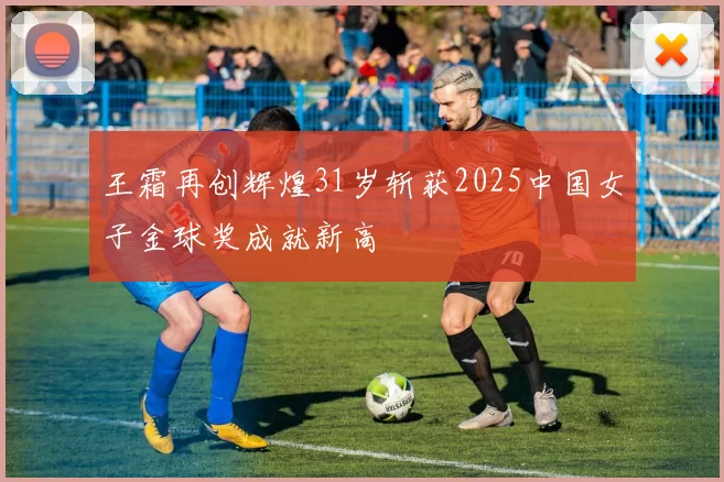 王霜再创辉煌31岁斩获2025中国女子金球奖成就新高