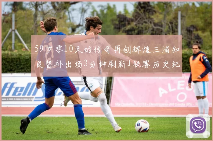 59岁零10天的传奇再创辉煌三浦知良替补出场3分钟刷新J联赛历史纪录