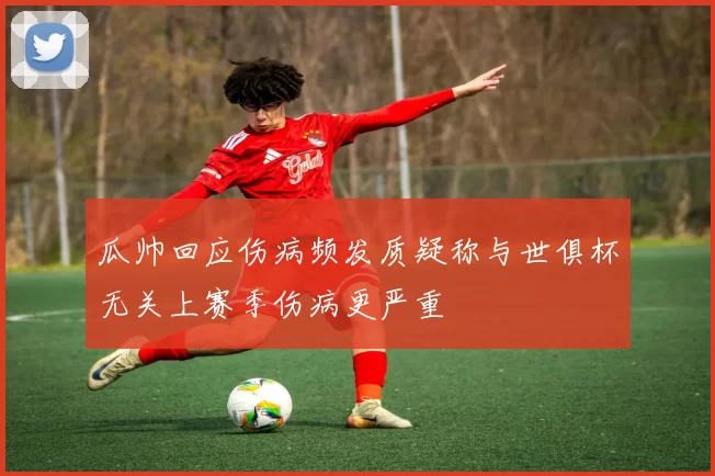 瓜帅回应伤病频发质疑称与世俱杯无关上赛季伤病更严重