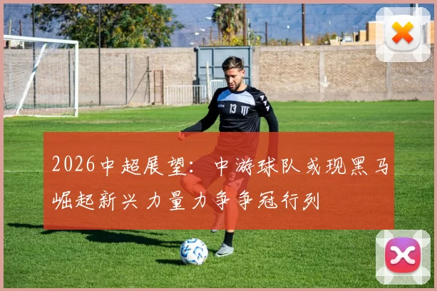 2026中超展望：中游球队或现黑马崛起新兴力量力争争冠行列