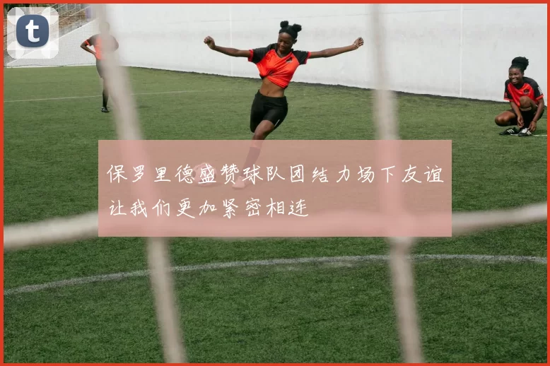 保罗里德盛赞球队团结力场下友谊让我们更加紧密相连