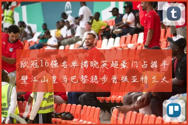 欧冠16强名单揭晓英超豪门占据半壁江山皇马巴黎稳步晋级亚特兰大独撑意甲希望