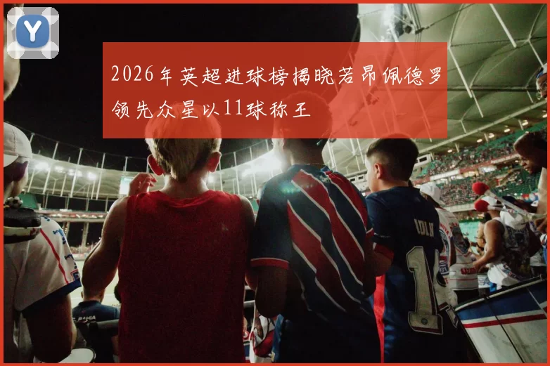 2026年英超进球榜揭晓若昂佩德罗领先众星以11球称王