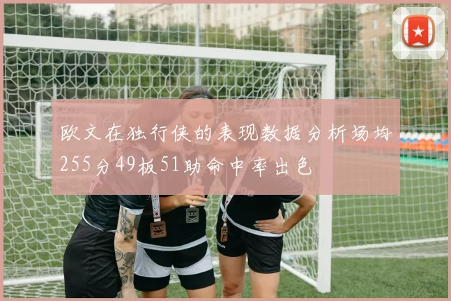欧文在独行侠的表现数据分析场均255分49板51助命中率出色