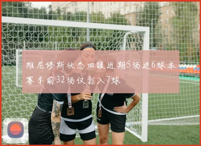 维尼修斯状态回暖近期5场进6球本赛季前32场仅打入7球