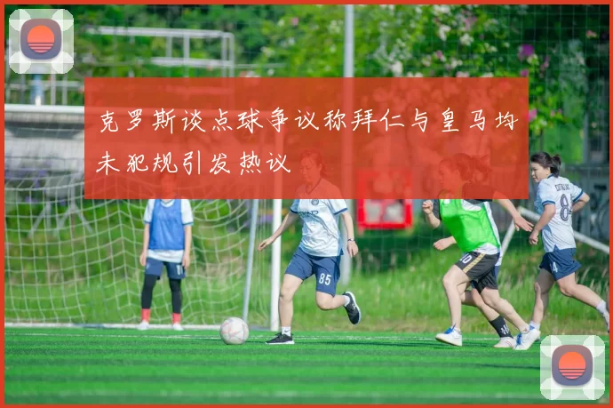 克罗斯谈点球争议称拜仁与皇马均未犯规引发热议