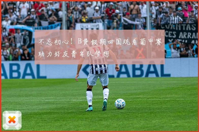 不忘初心！B费假期回国观看葡甲赛助力好友青年队梦想