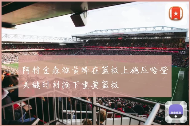 阿特金森称黄蜂在篮板上施压哈登关键时刻抢下重要篮板