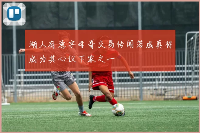 湖人有意字母哥交易传闻若成真将成为其心仪下家之一