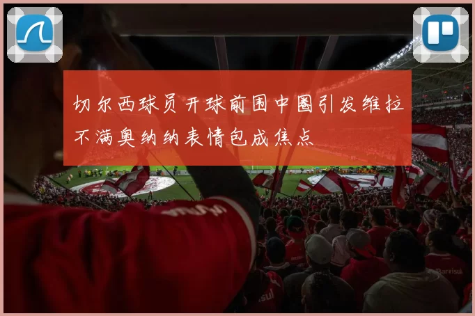 切尔西球员开球前围中圈引发维拉不满奥纳纳表情包成焦点