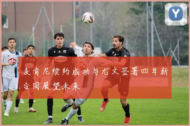 麦肯尼续约成功与尤文签署四年新合同展望未来
