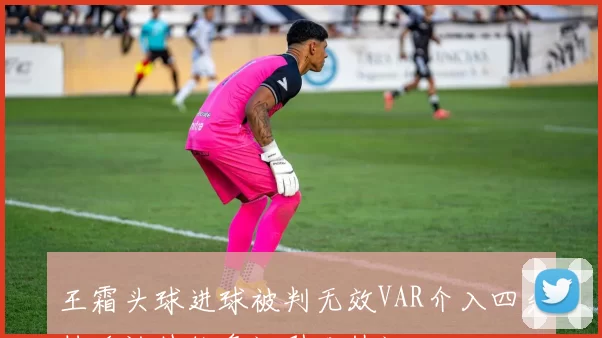王霜头球进球被判无效VAR介入四分钟确认越位争议引发热议