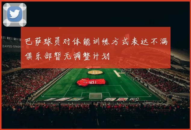 巴萨球员对体能训练方式表达不满俱乐部暂无调整计划