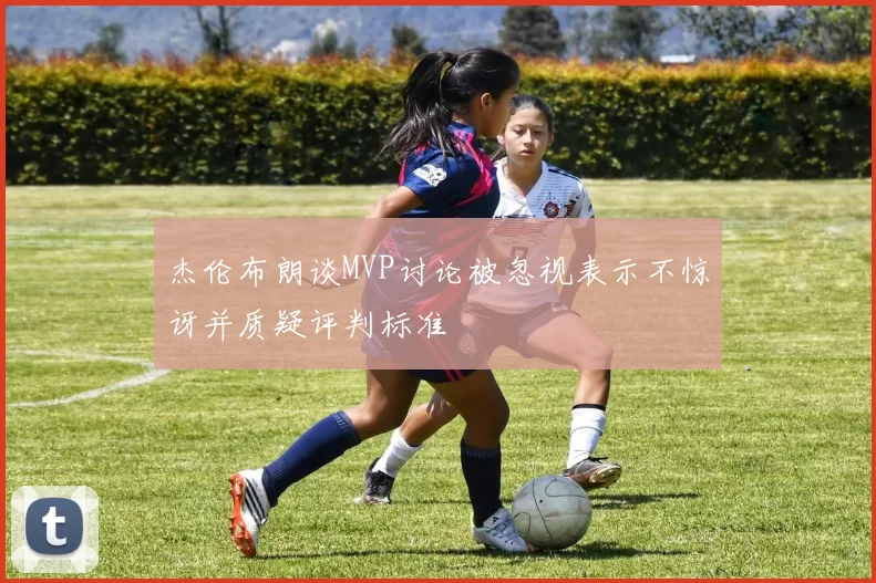 杰伦布朗谈MVP讨论被忽视表示不惊讶并质疑评判标准