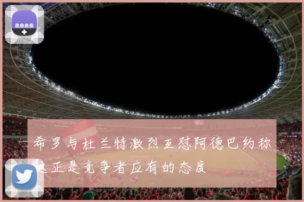 希罗与杜兰特激烈互怼阿德巴约称这正是竞争者应有的态度