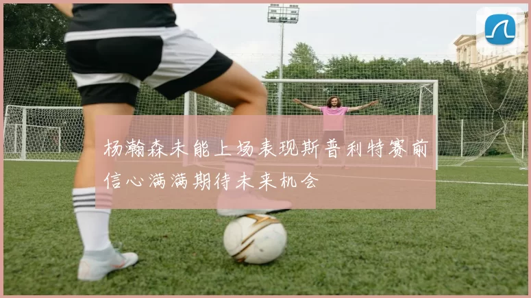 杨瀚森未能上场表现斯普利特赛前信心满满期待未来机会