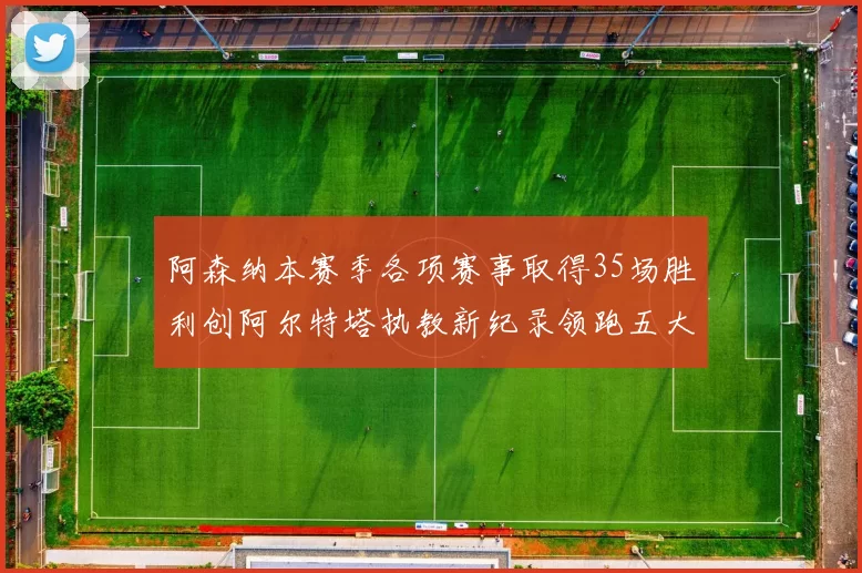 阿森纳本赛季各项赛事取得35场胜利创阿尔特塔执教新纪录领跑五大联赛