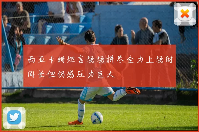 西亚卡姆坦言场场拼尽全力上场时间长但仍感压力巨大