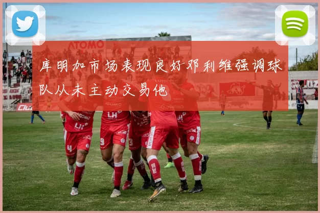 库明加市场表现良好邓利维强调球队从未主动交易他
